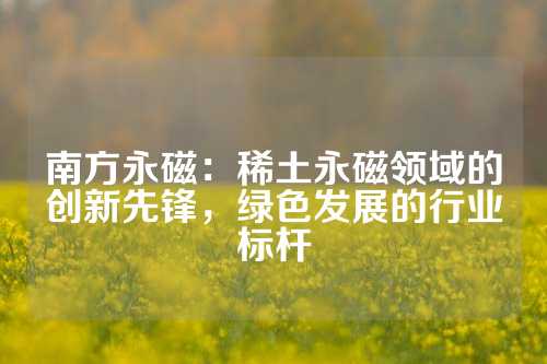 南方永磁：稀土永磁领域的创新先锋，绿色发展的行业标杆