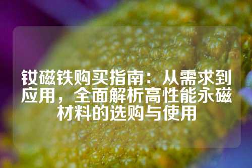 钕磁铁购买指南：从需求到应用，全面解析高性能永磁材料的选购与使用