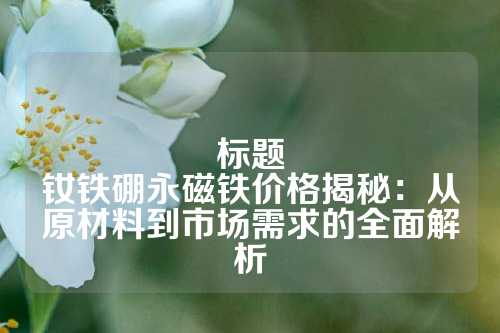 标题
钕铁硼永磁铁价格揭秘:从原材料到市场需求的全面解析