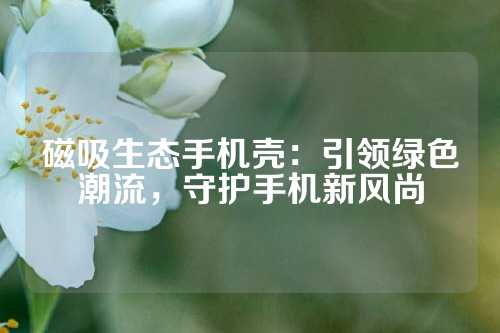 磁吸生态手机壳：引领绿色潮流，守护手机新风尚