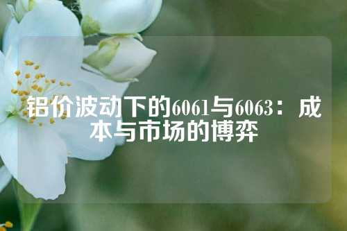 铝价波动下的6061与6063：成本与市场的博弈