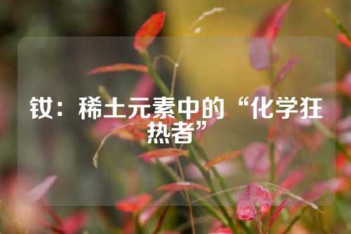 钕：稀土元素中的“化学狂热者”