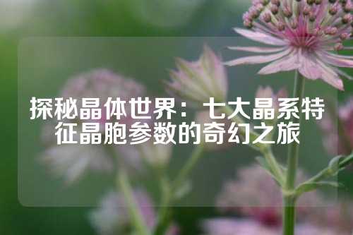 探秘晶体世界：七大晶系特征晶胞参数的奇幻之旅