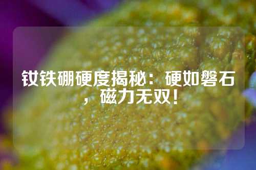 钕铁硼硬度揭秘：硬如磐石，磁力无双！