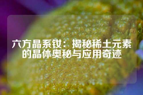 六方晶系钕：揭秘稀土元素的晶体奥秘与应用奇迹
