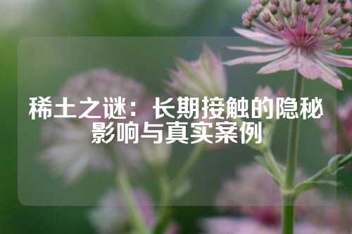 稀土之谜：长期接触的隐秘影响与真实案例