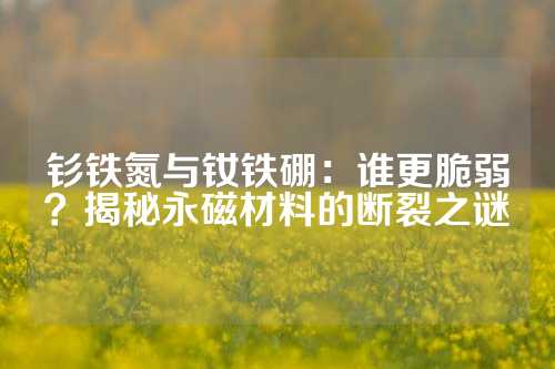 钐铁氮与钕铁硼：谁更脆弱？揭秘永磁材料的断裂之谜