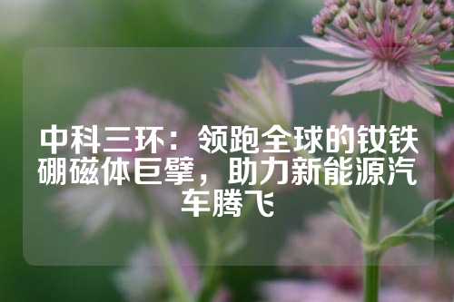 中科三环：领跑全球的钕铁硼磁体巨擘，助力新能源汽车腾飞