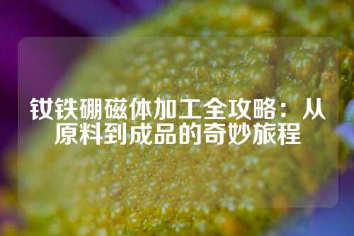 钕铁硼磁体加工全攻略：从原料到成品的奇妙旅程