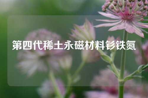 第四代稀土永磁材料钐铁氮