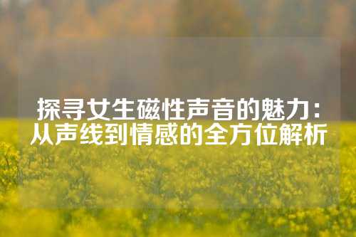 探寻女生磁性声音的魅力：从声线到情感的全方位解析